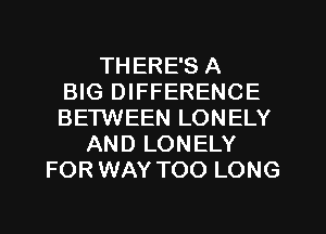 THERE'S A
BIG DIFFERENCE
BETWEEN LONELY
AND LONELY
FOR WAY TOO LONG