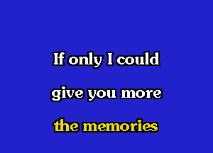 If only I could

give you more

the memories