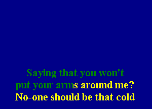 Saying that you won't
put your arms around me?
N o-one should be that cold