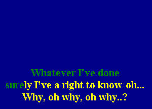 Whatever I've done
surely I've a right to know-oh...
Why, oh why, oh why..?