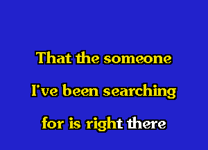That the someone

I've been searching

for is right were