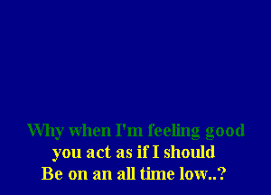 Why when I'm feeling good
you act as if I should
Be on an all time low..?