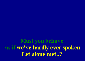 Must you behave
as if we've hardly ever spoken
Let alone met..?