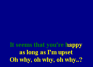 It seems that you're happy
as long as I'm upset
011 why, oh why, oh why..?