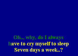 0h.., why, do I always
have to cry myself to sleep
Seven days a week..?