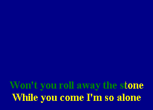 Won't you roll away the stone
While you come I'm so alone