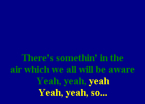 There's somethin' in the
air Which we all will be aware
Yeah, yeah, yeah
Yeah, yeah, so...