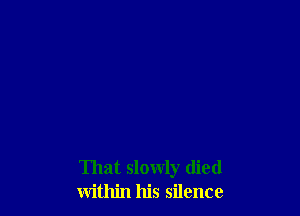 That slowly died
within his silence