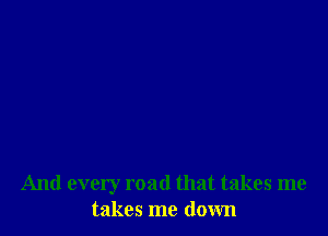 And every road that takes me
takes me down