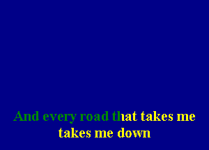 And every road that takes me
takes me down