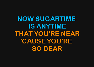 NOW SUGARTIME
IS ANYTIME

THAT YOU'RE NEAR
'CAUSE YOU'RE
SO DEAR