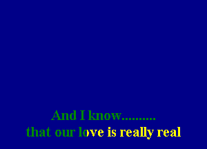 And I know ..........
that our love is really real