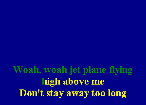 Woah, woah jet plane flying
high above me
Don't stay away too long