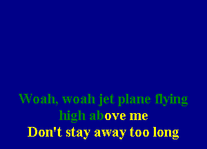 Woah, woah jet plane flying
high above me
Don't stay away too long