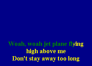 Woah, woah jet plane flying
high above me
Don't stay away too long