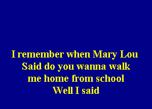 I remember When Mary Lou
Said do you wanna walk
me home from school
Well I said