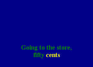 Going to the store,
fifty cents