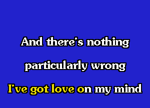 And there's nothing
particularly wrong

I've got love on my mind