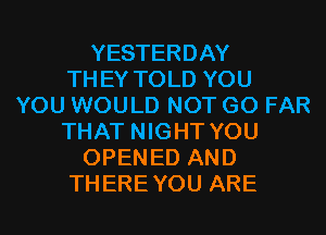 YESTERDAY
THEY TOLD YOU
YOU WOULD NOT G0 FAR
THAT NIGHT YOU
OPENED AND
THEREYOU ARE