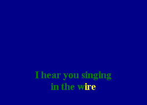 I hear you singing
in the wire