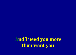And I need you more
than want you