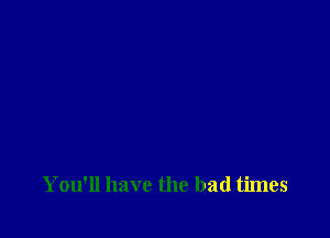 You'll have the bad times