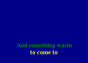 And something warm
to come to