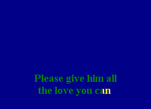 Please give him all
the love you can