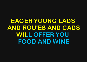 EAGER YOUNG LADS
AND ROU'ES AND CADS

WILL OFFER YOU
FOOD AND WINE