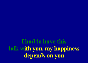 I had to have this
talk with you, my happiness
depends on you