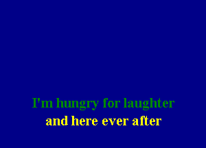 I'm hungry for laughter
and here ever after