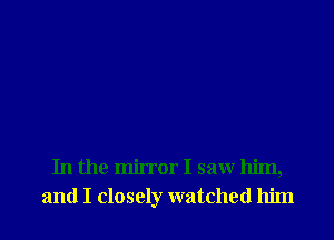 In the mirror I saw him,
and I closely watched him