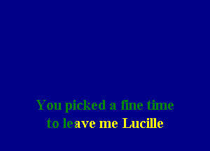 You picked a fine time
to leave me Lucille