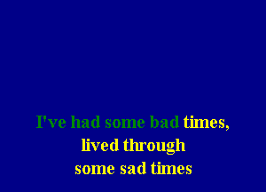 I've had some bad times,
lived through
some sad times