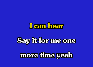 I can hear

Say it for me one

more time yeah