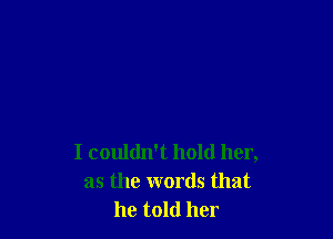 I couldn't hold her,
as the words that
he told her