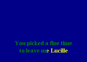 You picked a fine time
to leave me Lucille