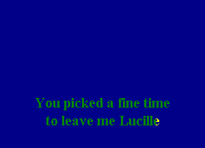 You picked a fine time
to leave me Lucille