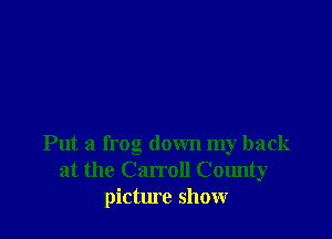 Put a frog down my back
at the Carroll County
picture show