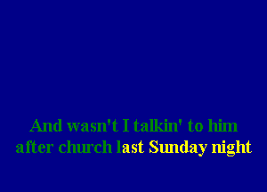 And wasn't I talkin' to him
after church last Sunday night