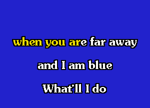 when you are far away

and 1 am blue

What'll I do