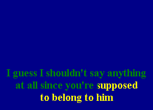 I guess I shouldn't say anything
at all since you're supposed
to belong to him