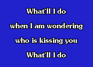 What'll I do

when I am wondering

who is kissing you

What'll I do