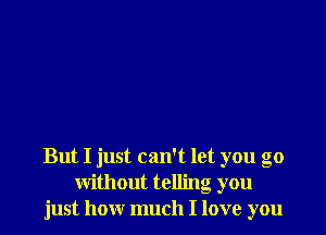 But I just can't let you go
without telling you
just how much I love you