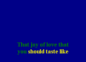 That joy of love that
you should taste like