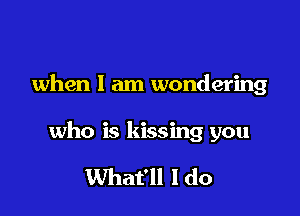 when I am wondering

who is kissing you

What'll I do