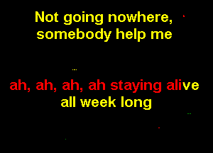Not going nowhere, '
somebody help me

ah, ah, ah, ah staying alive
all week long