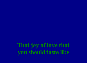 That joy of love that
you should taste like