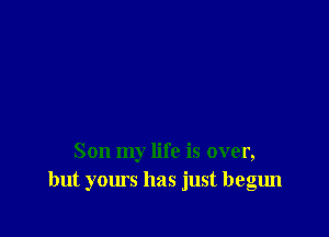 Son my life is over,
but yours has just begun