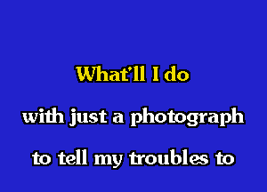 What'll I do

with just a photograph

to tell my troubles to